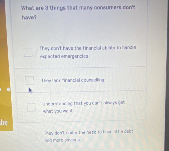 What are 3 things that many consumers don't
have?
They don't have the financial ability to handle
expected emergencies
They lack financial counselling
Understanding that you can't always get
what you want.
be
They don't under the need to have little debt
and more savings