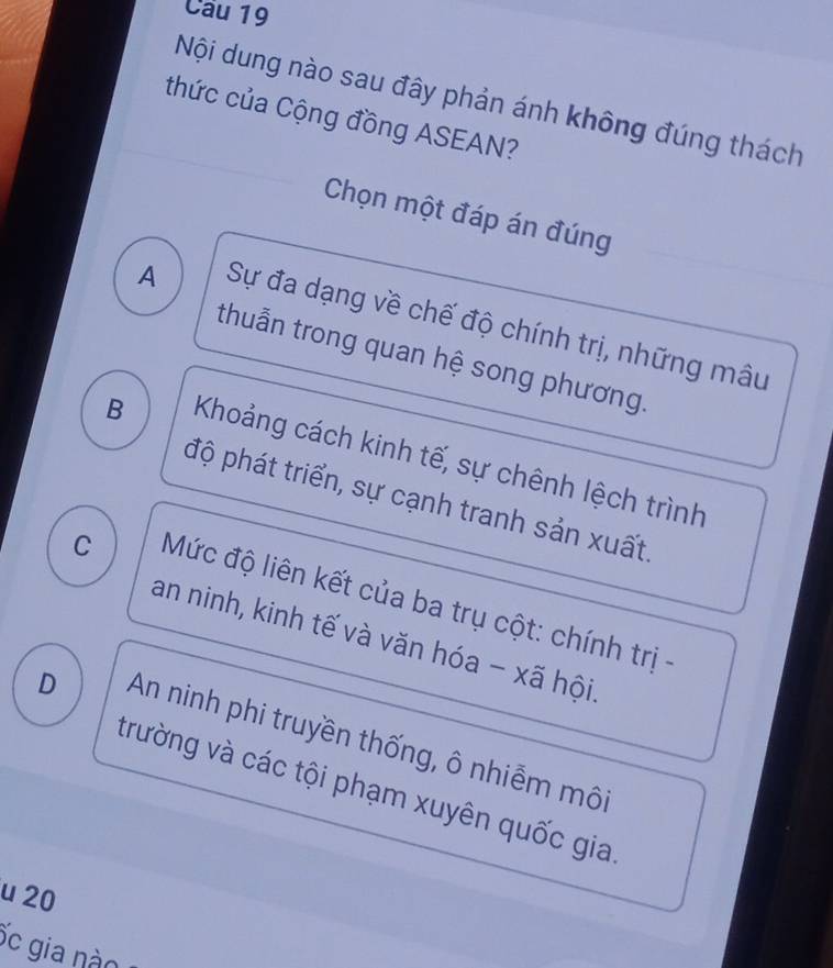 Cầu 19
Nội dung nào sau đây phản ánh không đúng thách
thức của Cộng đồng ASEAN?
Chọn một đáp án đúng
A Sự đa dạng về chế độ chính trị, những mâu
thuẫn trong quan hệ song phương.
B Khoảng cách kinh tế, sự chênh lệch trình
độ phát triển, sự cạnh tranh sản xuất
C Mức độ liên kết của ba trụ cột: chính trị -
an ninh, kinh tế và văn hóa - xã hội
D An ninh phi truyền thống, ô nhiễm môi
trường và các tội phạm xuyên quốc gia
u 20
ốc gia nào