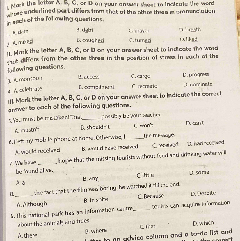 Mark the letter A, B, C, or D on your answer sheet to indicate the word
whose underlined part differs from that of the other three in pronunciation
in each of the following questions.
1. A. date
B. debt C. prayer D. breath
2. A. mixed
B. coughed C. turned D. liked
II. Mark the letter A, B, C, or D on your answer sheet to indicate the word
that differs from the other three in the position of stress in each of the
following questions.
3. A. monsoon
B. access C. cargo D. progress
4. A. celebrate
B. compliment C. recreate D. nominate
III. Mark the letter A, B, C, or D on your answer sheet to indicate the correct
answer to each of the following questions.
5. You must be mistaken! That_ possibly be your teacher.
A. mustn’t B. shouldn't C. won’t D. can't
6. I left my mobile phone at home. Otherwise, I _the message.
A. would received B. would have received C. received D. had received
7. We have _hope that the missing tourists without food and drinking water will
be found alive.
A a B. any C. little D. some
8._ the fact that the film was boring, he watched it till the end.
A. Although B. In spite C. Because D. Despite
9. This national park has an information centre_ touists can acquire information
about the animals and trees.
C. that D. which
B. where
A. there
to an advice column and a to-do list and .