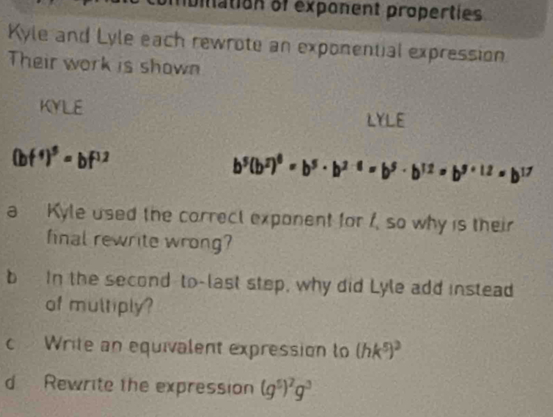 bilation of exponent properties 
Kyle and Lyle each rewrote an exponential expression 
Their work is shown 
KYLE LYLE
(bf^4)^5=bf^(12)
b^5(b^2)^6=b^5· b^(2-8)=b^5· b^(12)=b^(5+12)=b^(17)
a Kyle used the correct exponent for 1, so why is their 
final rewrite wrong? 
b In the second-to-last step, why did Lyle add instead 
of multiply? 
c Write an equivalent expression to (hk^5)^3
d Rewrite the expression (g^5)^2g^3