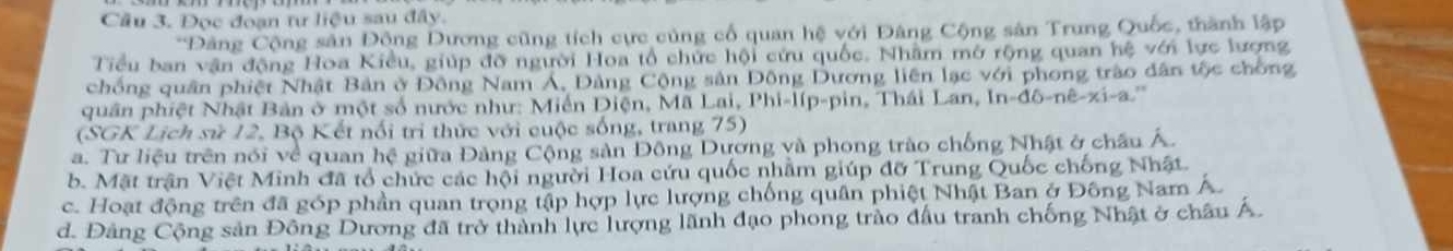 Cầu 3. Đọc đoạn tư liệu sau đây.
*Đảng Cộng sản Động Dương cũng tích cực củng cổ quan hệ với Đảng Cộng sản Trung Quốc, thành lập
Tiểu ban vận động Hoa Kiều, giúp đỡ người Hoa tổ chức hội cứu quốc. Nhâm mở rộng quan hệ với lực lượng
chồng quân phiệt Nhật Bản ở Đông Nam Á, Đảng Cộng sản Đông Dương liên lạc với phong trào dân tộc chồng
quân phiệt Nhật Bản ở một số nước như: Miền Diện, Mã Lai, Phi-líp-pin, Thái Lan, In-đô-nê-xi-a.'''
(SGK Lịch sử 12, Bộ Kết nổi tri thức với cuộc sống, trang 75)
a. Tư liệu trên nói về quan hệ giữa Đảng Cộng sản Đông Dương và phong trào chống Nhật ở châu Á.
b. Mặt trận Việt Minh đã tổ chức các hội người Hoa cứu quốc nhằm giúp đỡ Trung Quốc chống Nhật.
c. Hoạt động trên đã góp phần quan trọng tập hợp lực lượng chống quân phiệt Nhật Ban ở Đông Nam Á.
d. Đảng Cộng sản Đông Dương đã trở thành lực lượng lãnh đạo phong trào đầu tranh chống Nhật ở châu Á.