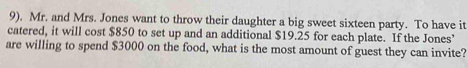 9). Mr. and Mrs. Jones want to throw their daughter a big sweet sixteen party. To have it 
catered, it will cost $850 to set up and an additional $19.25 for each plate. If the Jones’ 
are willing to spend $3000 on the food, what is the most amount of guest they can invite?