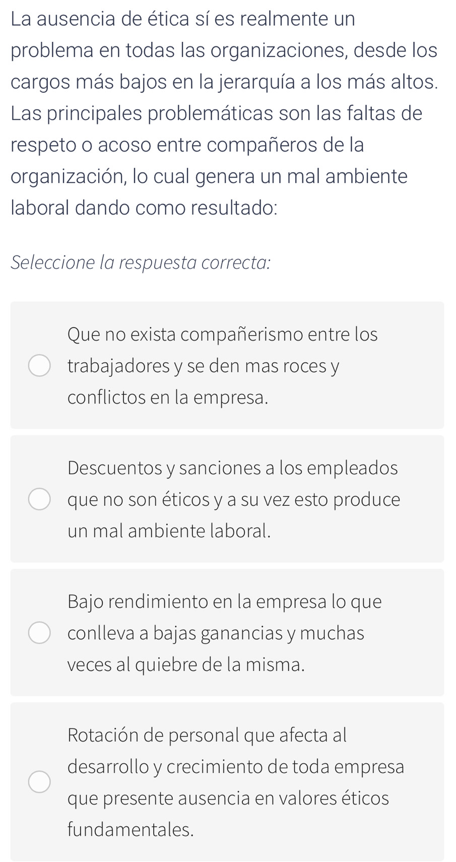 La ausencia de ética sí es realmente un
problema en todas las organizaciones, desde los
cargos más bajos en la jerarquía a los más altos.
Las principales problemáticas son las faltas de
respeto o acoso entre compañeros de la
organización, lo cual genera un mal ambiente
laboral dando como resultado:
Seleccione la respuesta correcta:
Que no exista compañerismo entre los
trabajadores y se den mas roces y
conflictos en la empresa.
Descuentos y sanciones a los empleados
que no son éticos y a su vez esto produce
un mal ambiente laboral.
Bajo rendimiento en la empresa lo que
conlleva a bajas ganancias y muchas
veces al quiebre de la misma.
Rotación de personal que afecta al
desarrollo y crecimiento de toda empresa
que presente ausencia en valores éticos
fundamentales.