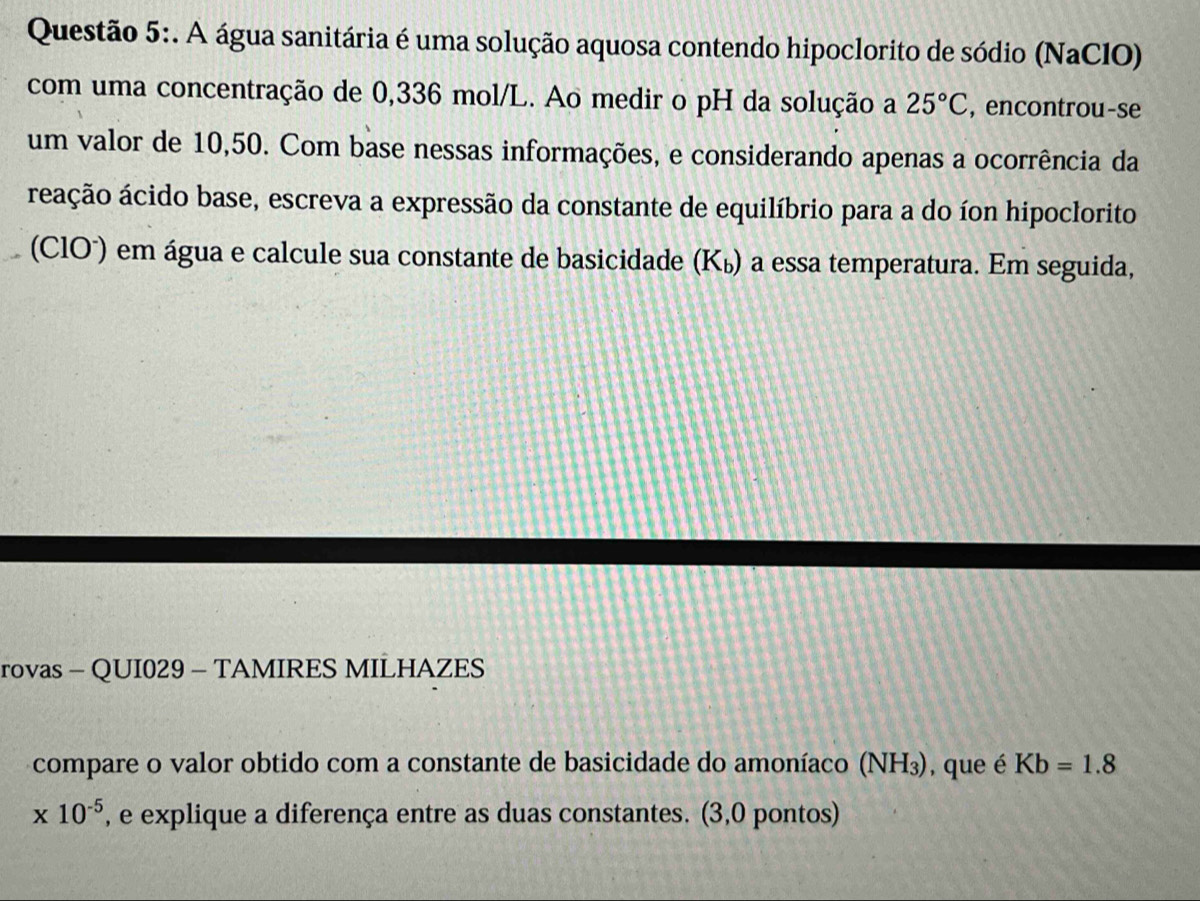 A água sanitária é uma solução aquosa contendo hipoclorito de sódio (NaCIO) 
com uma concentração de 0,336 mol/L. Ao medir o pH da solução a 25°C , encontrou-se 
um valor de 10,50. Com base nessas informações, e considerando apenas a ocorrência da 
reação ácido base, escreva a expressão da constante de equilíbrio para a do íon hipoclorito 
(ClO') em água e calcule sua constante de basicidade (Kú) a essa temperatura. Em seguida, 
rovas - QUI029 - TAMIRES MILHAZES 
compare o valor obtido com a constante de basicidade do amoníaco (NH_3) , que é Kb=1.8
* 10^(-5) , e explique a diferença entre as duas constantes. (3,0 pontos)