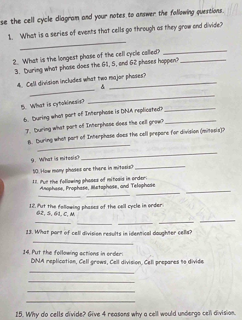 se the cell cycle diagram and your notes to answer the following questions. 
_ 
1. What is a series of events that cells go through as they grow and divide? 
2. What is the longest phase of the cell cycle called?_ 
_ 
3. During what phase does the G1, S, and G2 phases happen? 
_ 
4. Cell division includes what two major phases? 
& 
5. What is cytokinesis? 
_ 
6. During what part of Interphase is DNA replicated?_ 
_ 
7. During what part of Interphase does the cell grow? 
_ 
8. During what part of Interphase does the cell prepare for division (mitosis)? 
9. What is mitosis? 
_ 
10. How many phases are there in mitosis?_ 
11. Put the following phases of mitosis in order: 
_ 
_ 
_ 
Anaphase, Prophase, Metaphase, and Telophase 
_ 
12.Put the following phases of the cell cycle in order:
G2, S, G1, C, M
_ 
_ 
_ 
_ 
_ 
13. What part of cell division results in identical daughter cells? 
_ 
14. Put the following actions in order: 
DNA replication, Cell grows, Cell division, Cell prepares to divide 
_ 
_ 
_ 
_ 
15. Why do cells divide? Give 4 reasons why a cell would undergo cell division.