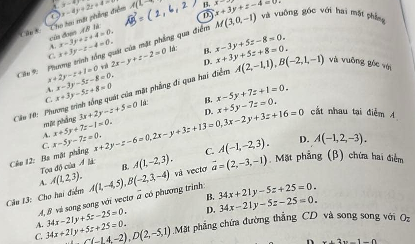 A x-4)
của đoạn AB là: Cho hai mặt phầng điểm x-4y+2z+4=0 A(1,-
B. x+3y+z-4=0. x-
D
Cân 8:
Câu 9: Phương trình tổng quát của mặt phẳng qua điểm M(3,0,-1) và vuông góc với hai mặt phẳng
C. x+3y-z-4=0. x-3y+z+4=0.
A.
D. x+3y+5z+8=0.
x+2y-z+1=0 và 2x-y+z-2=0 là:
B. x-3y+5z-8=0.
C. x+3y-5z+8=0 x-3y-5z-8=0.
A.
Cầu 10: Phương trình tổng quát của mặt phẳng đi qua hai điểm A(2,-1,1),B(-2,1,-1) và vuông góc với
B. x-5y+7z+1=0.
D. x+5y-7z=0.
mặt phầng 3x+2y-z+5=0 là:
A. x+5y+7z-1=0.
Câu 12: Ba mặt phẳng x-5y-7z=0. x+2y-z-6=0,2x-y+3z+13=0,3x-2y+3z+16=0 cắt nhau tại điểm A
C.
C. A(-1,-2,3). D. A(-1,2,-3).
Toa độ của Á là:
B. A(1,-2,3). và vectơ vector a=(2,-3,-1). Mặt phẳng (β) chứa hai điểm
A. A(1,2,3).
Câu 13: Cho hai điểm A(1,-4,5),B(-2,3,-4) vector a có phương trình: 34x+21y-5z+25=0.
A, B và song song với vectơ
B. 34x-21y-5z-25=0.
A. 34x-21y+5z-25=0.
D.
C. 34x+21y+5z+25=0. C(-1,4,-2),D(2,-5,1) Mặt phẳng chứa đường thẳng CD và song song với O_z
n x+3y-1=0