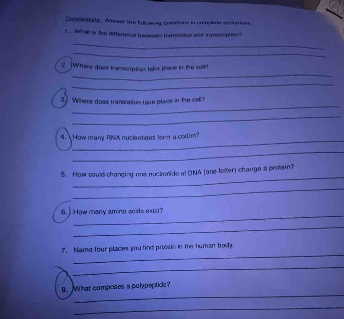 Conclusions, Answer the following quastions in complate sentences. 
1. What is the difference between translation and transcription? 
_ 
_ 
_ 
2. )Where does transcription take place in the cell? 
_ 
_ 
3 Where does translation take place in the cell? 
_ 
_ 
4. How many RNA nucleotides form a codon? 
_ 
_ 
5. How could changing one nucleotide of DNA (one letter) change a protein? 
_ 
_ 
6. )How many amino acids exist? 
_ 
_ 
7. Name four places you find protein in the human body. 
_ 
_ 
8. What composes a polypeptide? 
_