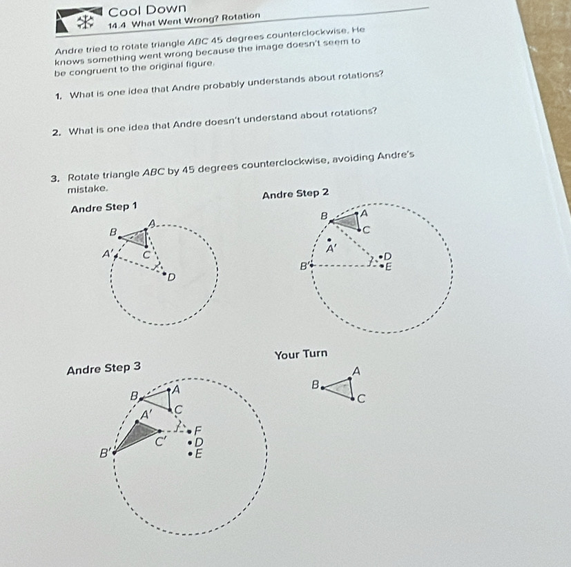 Cool Down
14.4 What Went Wrong? Rotation
Andre tried to rotate triangle ABC 45 degrees counterclockwise. He
knows something went wrong because the image doesn't seem to
be congruent to the original figure.
1. What is one idea that Andre probably understands about rotations?
2. What is one idea that Andre doesn't understand about rotations?
3. Rotate triangle ABC by 45 degrees counterclockwise, avoiding Andre's
mistake.
Andre Step 1 Andre Step 2
Your Turn
Andre Step 3
A
B.
C