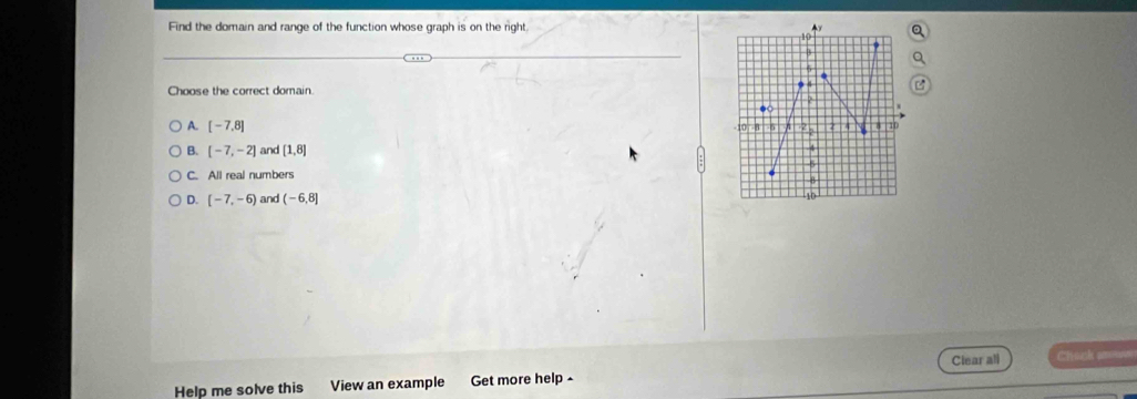 Find the domain and range of the function whose graph is on the right Ay

Choose the correct domain.
A. [-7,8]
6 2 4
B. [-7,-2] and [1,8] 4
5
C. All real numbers
5
D. [-7,-6) and (-6,8]
10
Help me solve this View an example Get more help Clear all Chach p