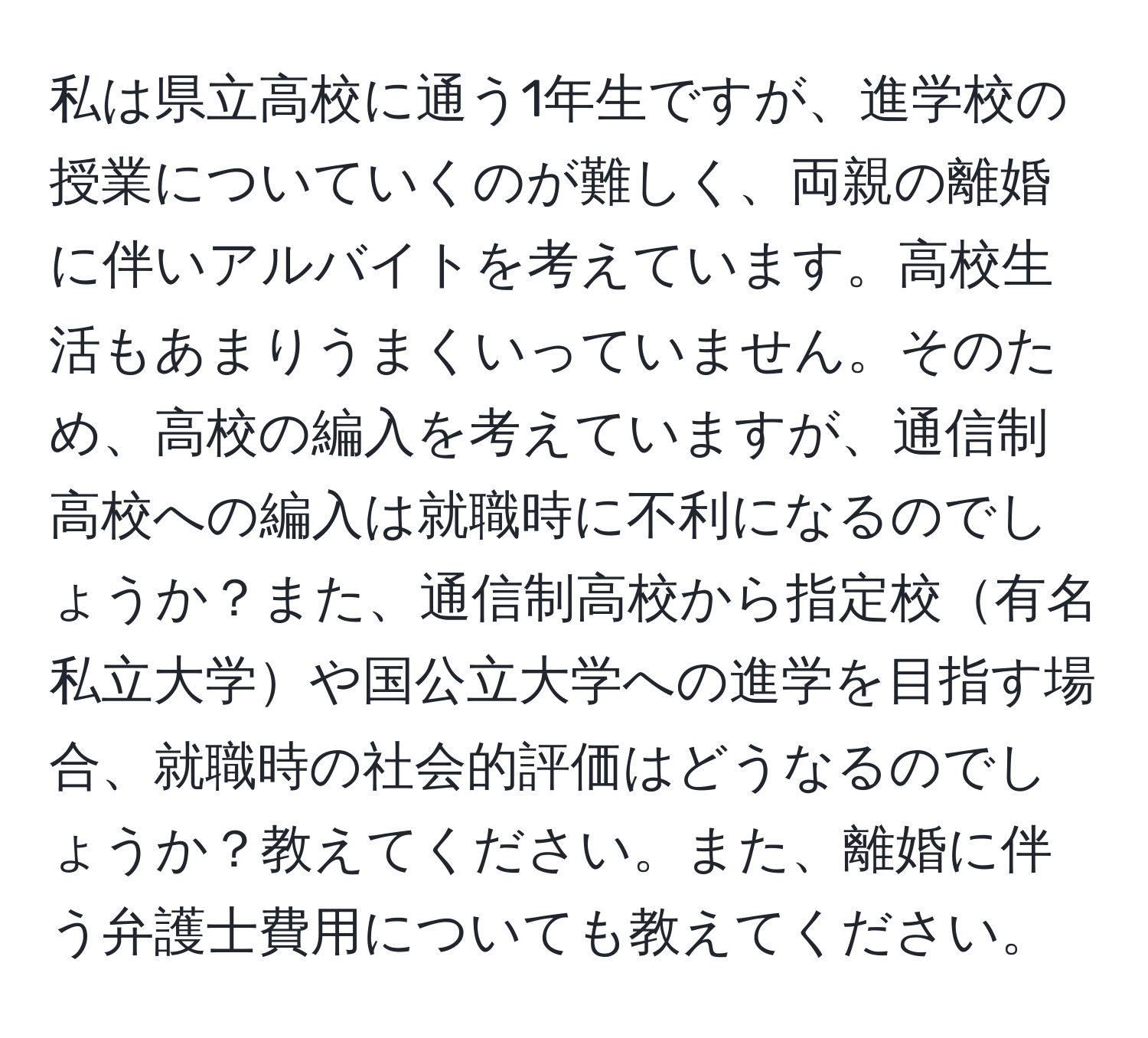 私は県立高校に通う1年生ですが、進学校の授業についていくのが難しく、両親の離婚に伴いアルバイトを考えています。高校生活もあまりうまくいっていません。そのため、高校の編入を考えていますが、通信制高校への編入は就職時に不利になるのでしょうか？また、通信制高校から指定校有名私立大学や国公立大学への進学を目指す場合、就職時の社会的評価はどうなるのでしょうか？教えてください。また、離婚に伴う弁護士費用についても教えてください。