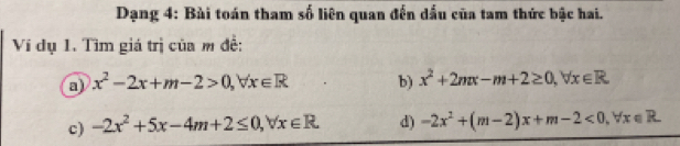 Dạng 4: Bài toán tham số liên quan đến dấu của tam thức bậc hai. 
Ví dụ 1. Tìm giá trị của m đề: 
a x^2-2x+m-2>0, forall x∈ R b) x^2+2nπ -m+2≥ 0, forall x∈ R
c) -2x^2+5x-4m+2≤ 0, forall x∈ R d) -2x^2+(m-2)x+m-2<0</tex>, forall x∈ R