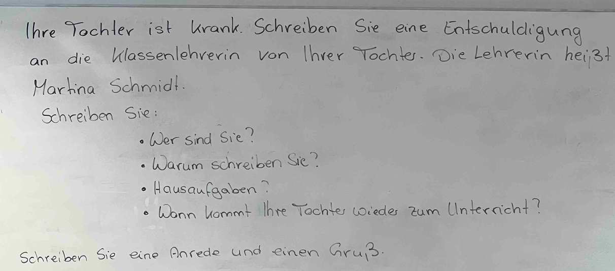 Thre Tochter ist urank. Schreiben Sie eine Entschuldigung 
an die Wlassenlehverin von Ihver Tochter. Die Lehrerin heis+ 
Martina Schmidt. 
Schreiben Sie : 
Wer sind Sie? 
Warum schreiben Sie? 
Hausaufgaben? 
Wonn hommt Thre Tochte coiedes zum UInterncht? 
Schreiben Sie eine Anrede and einen Gru3.