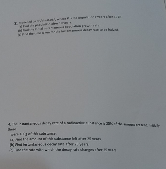 modelled by t=-0.08P , where P is the population t years after 1970. 
(a) Find the population after 10 years. 
(b) Find the initial instantaneous population growth rate. 
(c) Find the time taken for the instantaneous decay rate to be halved, 
4. The instantaneous decay rate of a radioactive substance is 25% of the amount present. Initially 
there 
were 100g of this substance. 
(a) Find the amount of this substance left after 25 years. 
(b) Find instantaneous decay rate after 25 years. 
(c) Find the rate with which the decay rate changes after 25 years.
