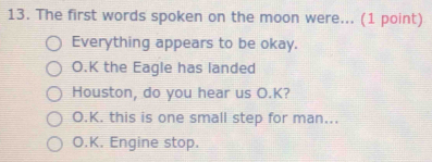 The first words spoken on the moon were... (1 point)
Everything appears to be okay.
O.K the Eagle has landed
Houston, do you hear us O.K?
O.K. this is one small step for man...
O.K. Engine stop.