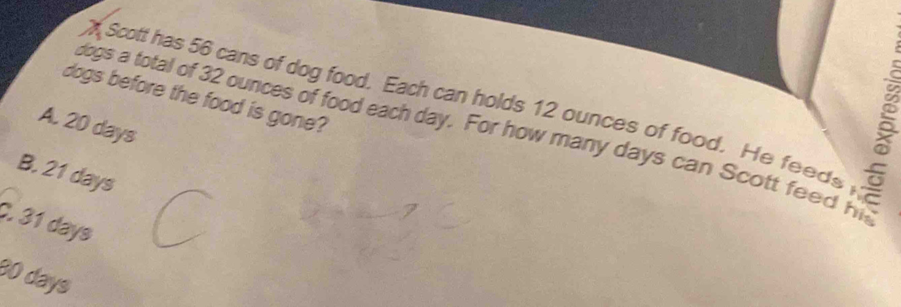 dogs before the food is gone?

Scott has 56 cans of dog food. Each can holds 12 ounces of food. He feeds
A. 20 days
dogs a total of 32 ounces of food each day. For how many days can Scott feed hi
B, 21 days
C. 31 days
30 days