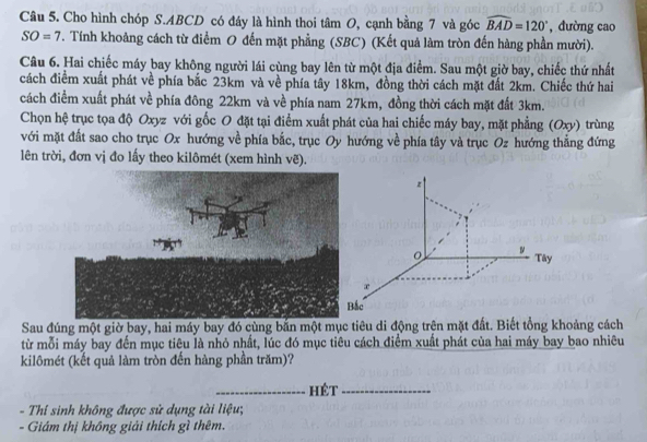 Cho hình chóp S. ABCD có đáy là hình thoi tâm O, cạnh bằng 7 và góc widehat BAD=120° ,đường cao
SO=7 T. Tính khoảng cách từ điểm O đến mặt phẳng (SBC) (Kết quả làm tròn đến hàng phần mười). 
Câu 6. Hai chiếc máy bay không người lái cùng bay lên từ một địa điểm. Sau một giờ bay, chiếc thứ nhất 
cách điểm xuất phát về phía bắc 23km và về phía tây 18km, đồng thời cách mặt đất 2km. Chiếc thứ hai 
cách điểm xuất phát về phía đông 22km và về phía nam 27km, đồng thời cách mặt đất 3km. 
Chọn hệ trục tọa độ Oxyz với gốc O đặt tại điểm xuất phát của hai chiếc máy bay, mặt phẳng (Oxy) trùng 
với mặt đất sao cho trục Ox hướng về phía bắc, trục Oy hướng về phía tây và trục Oz hướng thẳng đứng 
lên trời, đơn vị đo lấy theo kilômét (xem hình vẽ).
z
Tây
x
Bắc 
Sau đúng một giờ bay, hai máy bay đó cùng bắn một mục tiêu di động trên mặt đất. Biết tổng khoảng cách 
từ mỗi máy bay đến mục tiêu là nhỏ nhất, lúc đó mục tiêu cách điểm xuất phát của hai máy bay bao nhiêu 
kilômét (kết quả làm tròn đến hàng phần trăm)? 
_hét_ 
- Thí sinh không được sử dụng tài liệu; 
- Giám thị không giải thích gì thêm.