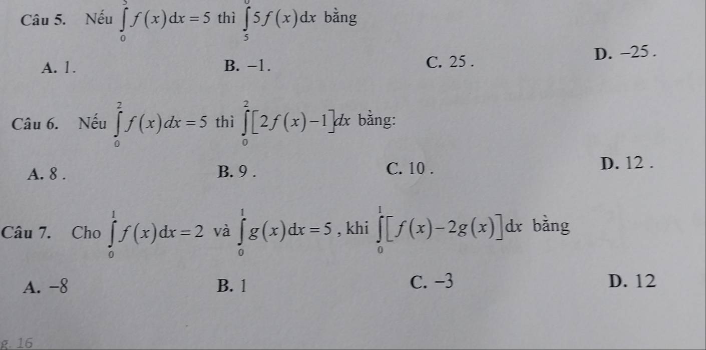 Nếu ∈tlimits _0^af(x)dx=5 thì ∈tlimits _5^05f(x)dx bằng
A. 1. B. −1. C. 25. D. -25.
Câu 6. Nếu ∈tlimits _0^2f(x)dx=5 thì ∈tlimits _0^2[2f(x)-1]dx bằng:
A. 8. B. 9.
C. 10. D. 12.
Câu 7. Cho ∈tlimits _0^1f(x)dx=2 và ∈tlimits _0^1g(x)dx=5 , khi ∈tlimits _0^1[f(x)-2g(x)]dx bǎng
C. −3
A. -8 B. 1 D. 12
g. 16