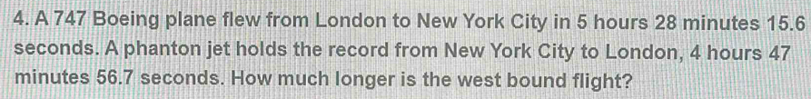 A 747 Boeing plane flew from London to New York City in 5 hours 28 minutes 15.6
seconds. A phanton jet holds the record from New York City to London, 4 hours 47
minutes 56.7 seconds. How much longer is the west bound flight?