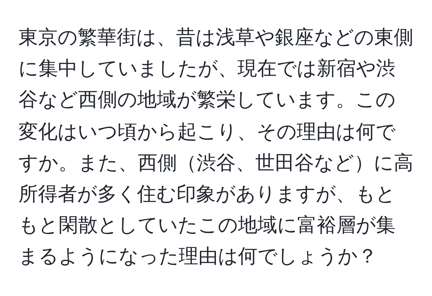 東京の繁華街は、昔は浅草や銀座などの東側に集中していましたが、現在では新宿や渋谷など西側の地域が繁栄しています。この変化はいつ頃から起こり、その理由は何ですか。また、西側渋谷、世田谷などに高所得者が多く住む印象がありますが、もともと閑散としていたこの地域に富裕層が集まるようになった理由は何でしょうか？