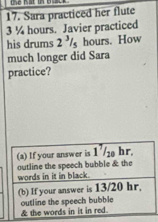 the hat in black . 
17. Sara practiced her flute
3 ¼ hours. Javier practiced 
his drums 2 ³/s hours. How 
much longer did Sara 
practice? 
(a) If your answer is 1'/ hr, 
outline the speech bubble & the 
words in it in black. 
(b) If your answer is 13/20 hr, 
outline the speech bubble 
& the words in it in red.