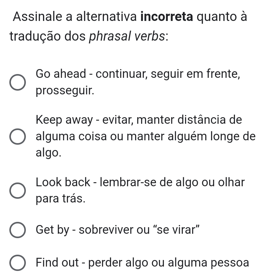 Assinale a alternativa incorreta quanto à
tradução dos phrasal verbs:
Go ahead - continuar, seguir em frente,
prosseguir.
Keep away - evitar, manter distância de
alguma coisa ou manter alguém longe de
algo.
Look back - lembrar-se de algo ou olhar
para trás.
Get by - sobreviver ou “se virar”
Find out - perder algo ou alguma pessoa