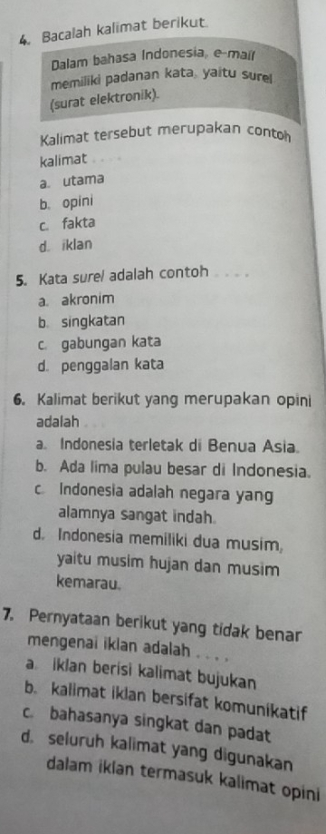 Bacalah kalimat berikut
Dalam bahasa Indonesia, e-mait
memiliki padanan kata, yaitu sur
(surat elektronik)
Kalimat tersebut merupakan contoh
kalimat
a. utama
b. opini
c. fakta
d. iklan
5. Kata surel adalah contoh .
a. akronim
b. singkatan
c. gabungan kata
d. penggalan kata
6. Kalimat berikut yang merupakan opini
adalah
a. Indonesia terletak di Benua Asia.
b. Ada lima pulau besar di Indonesia.
c Indonesia adalah negara yang
alamnya sangat indah.
d. Indonesia memiliki dua musim,
yaitu musim hujan dan musim
kemarau.
7. Pernyataan berikut yang tidak benar
mengenai ikian adalah . . . .
a iklan berisi kalimat bujukan
b. kalimat iklan bersifat komunikatif
c. bahasanya singkat dan padat
d. seluruh kalimat yang digunakan
dalam iklan termasuk kalimat opini