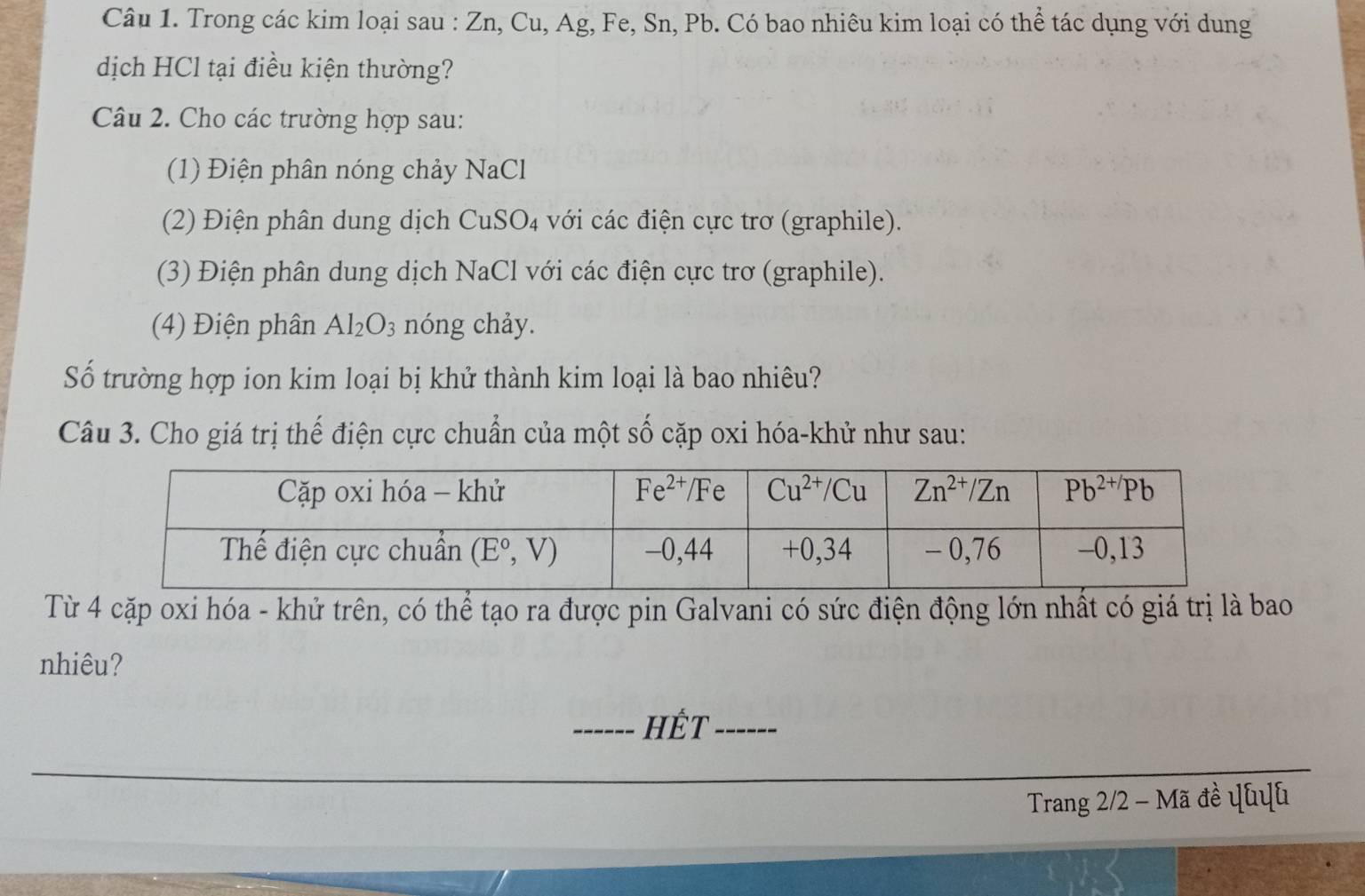 Trong các kim loại sau : Zn, Cu, Ag, Fe, Sn, Pb. Có bao nhiêu kim loại có thể tác dụng với dung
dịch HCl tại điều kiện thường?
Câu 2. Cho các trường hợp sau:
(1) Điện phân nóng chảy NaCl
(2) Điện phân dung dịch CuSO₄ với các điện cực trơ (graphile).
(3) Điện phân dung dịch NaCl với các điện cực trơ (graphile).
(4) Điện phân Al_2O_3 nóng chảy.
Số trường hợp ion kim loại bị khử thành kim loại là bao nhiêu?
Câu 3. Cho giá trị thế điện cực chuẩn của một số cặp oxi hóa-khử như sau:
Từ 4 cặp oxi hóa - khử trên, có thể tạo ra được pin Galvani có sức điện động lớn nhất có giá trị là bao
nhiêu?
_Hết_
Trang 2/2 - Mã đề ψhuh