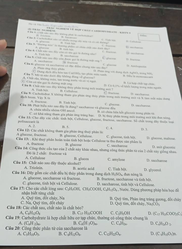 =ọ và Tên l==
Trác nghiệm Về Hợp Chát CarbOHyDRATE - KhTN 5
(1) thác nghêm: Dilo
Câu 1i Chất năo sau đây không phải là cachobidr?
V Triolein Sacarero C. Tính bột
Câu 21 Cachohiđrat nào có nhiều trong cây mia và có cài đường? D. Caflulose
A. glucose B. Tình bột C. fractome
Cầu 3: '''Dường mia'' là thương phẩm có chứa chất nào dưới đây? D. sacchanose
A. glucose B. tinh bột C. fructose D saccharose
Cầu 4: Chất não sau đây còn có tên gọi là đường nho?
A. Tinh bột B. saccharose glucose
Cầu 5: Chất năo sau đây còn được gọi là đường mật ong ? D. fructose.
A. saccharose B fructose C. glocose D. Amilopectin
Cầu 6: glucose và saccharose có đặc điểm chung nào sau đây?
A. Phân ứng thủy phân D. Phân ứng với dung dịch AgNO, trong NH,
C Dung dịch đều hòa tan Cu(OH)₂ tạo phức màu xanh B. Đều là monosaccarit
Câu 7: Mô tả não dưới đây không đùng về glucose?
A. Chất rấn, không màu, tan trong nước và có vị ngọt. B. Lã hợp chất tạp chức
C. Còn có tên gọi là đường mật ong D. Có 0,1% về khổi lượng trong mâu người.
Câu 8: Chất nào sau đây không thủy phân trong môi trường axit ?
A. Tinh bột. B. Cellulose. C fructose D. saccharose
Câu 9: Cacbohiđrat X không tham gia phản ứng thủy phân trong môi trường axit và X làm mắt màu dung
dịch brom. Vậy X là D. saccharose.
A. fructose B. Tinh bột C. glucose.
Câu 10: Phát biểu não sau đãy là đúng? saccharose và glucose đều
A. chứa nhiều nhóm OH ancol. B. có chứa liên kết glicozit trong phân từ
C. có khả năng tham gia phân ứng trâng bạc. D. bị thủy phần trong môi trường axit khi đun nóng
Câu 11: Cho dãy các chất: tinh bột, Cellulose, glucose, fructose, saccharose. Số chất trong đãy thuộc loại
polisaccarit là
A. 2. B. 5. C. 4.
D. 3.
Câu 12: Các chất không tham gia phản ứng thuỷ phân là:
A glucose, fructose. B. glucose, Cellulose. C. glucose, tinh bột. D. glucose, maltose.
Câu 13: . Khi thuỷ phân hoàn toàn tinh bột hoặc Cellulose ta thu được sản phẩm là
A. fructose B. glucose C. saccharose D. axit gluconic
Câu 14: Công thức cấu tạo của 2 chất này khác nhau, nhưng công thức phân tử của 2 chất này giống nhau.
Đó là 2 chất: fructose và
A. Cellulose B. glucos C. amylose D. saccharose
Câu 15: Chất nào sau đây thuộc alcohol?
A. Triolein. B. acetic acid C. Tinh bột. D. glycerol
Câu 16: Dãy gồm các chất đều bị thủy phân trong dung dịch H_2SO_4, , dun nóng là
A. glucose, saccharose và fructose.  B. fructose, saccharose và tinh bột.
C. glucose, tinh bột và Cellulose. D. saccharose, tinh bột và Cellulose.
Câu 17: Cho các chất lỏng sau: C_2H_5OH,CH_3COOH,C_6H_12O_6 , Nước. Dùng phương pháp hóa học đề
nhận biết từng chất
A. Quỳ tím, đốt cháy, Na  B. Quỳ tím, Phản ứng tráng gương, đốt cháy
C. Na, Quỳ tím, đốt cháy D. Quy tím, đốt cháy, Na_2CO_3
Câu 18: Các chất sau, chất nào là chất béo?
A, C_6H_12O_6 B. C_17H_33COOH C. C_2H_5OH D. (C_17H_35COO)_3C_3
Câu 19: Carbohydrate là hợp chất hữu cơ tạp chức, thường có công thức chung là
A. (C_nH_2)_m. B. C_n(H_2O)_m. C. C_nH_2n. D. C_nH_2nO_2.
Câu 20: Công thức phân tử của saccharose là
A. C_5H_10O_5. B. C_6H_12O_6. C. C_12H_22O_n. D. (C_6H_10O_5)n.