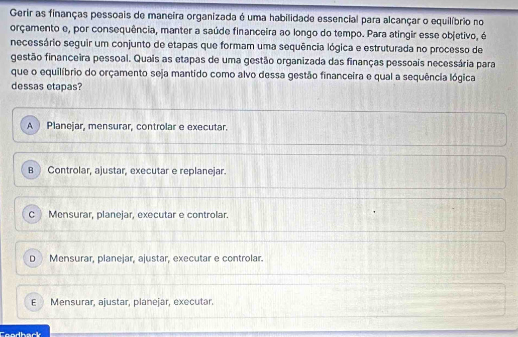 Gerir as finanças pessoais de maneira organizada é uma habilidade essencial para alcançar o equilíbrio no
orçamento e, por consequência, manter a saúde financeira ao longo do tempo. Para atingir esse objetivo, é
necessário seguir um conjunto de etapas que formam uma sequência lógica e estruturada no processo de
gestão financeira pessoal. Quais as etapas de uma gestão organizada das finanças pessoais necessária para
que o equilíbrio do orçamento seja mantido como alvo dessa gestão financeira e qual a sequência lógica
dessas etapas?
A Planejar, mensurar, controlar e executar.
B Controlar, ajustar, executar e replanejar.
CMensurar, planejar, executar e controlar.
D Mensurar, planejar, ajustar, executar e controlar.
E Mensurar, ajustar, planejar, executar.
thack