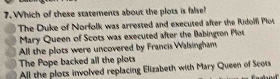 Which of these statements about the plots is false?
The Duke of Norfolk was arrested and executed after the Ridolfi Plot
Mary Queen of Scots was executed after the Babington Plot
All the plots were uncovered by Francis Walsingham
The Pope backed all the plots
All the plots involved replacing Elizabeth with Mary Queen of Scots