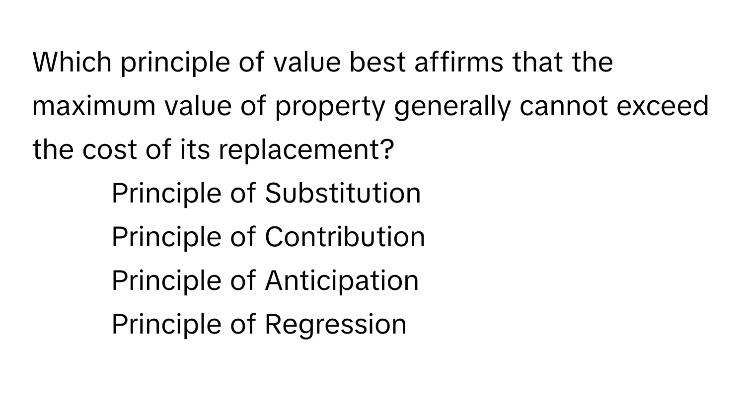 Which principle of value best affirms that the maximum value of property generally cannot exceed the cost of its replacement?

1) Principle of Substitution 
2) Principle of Contribution 
3) Principle of Anticipation 
4) Principle of Regression