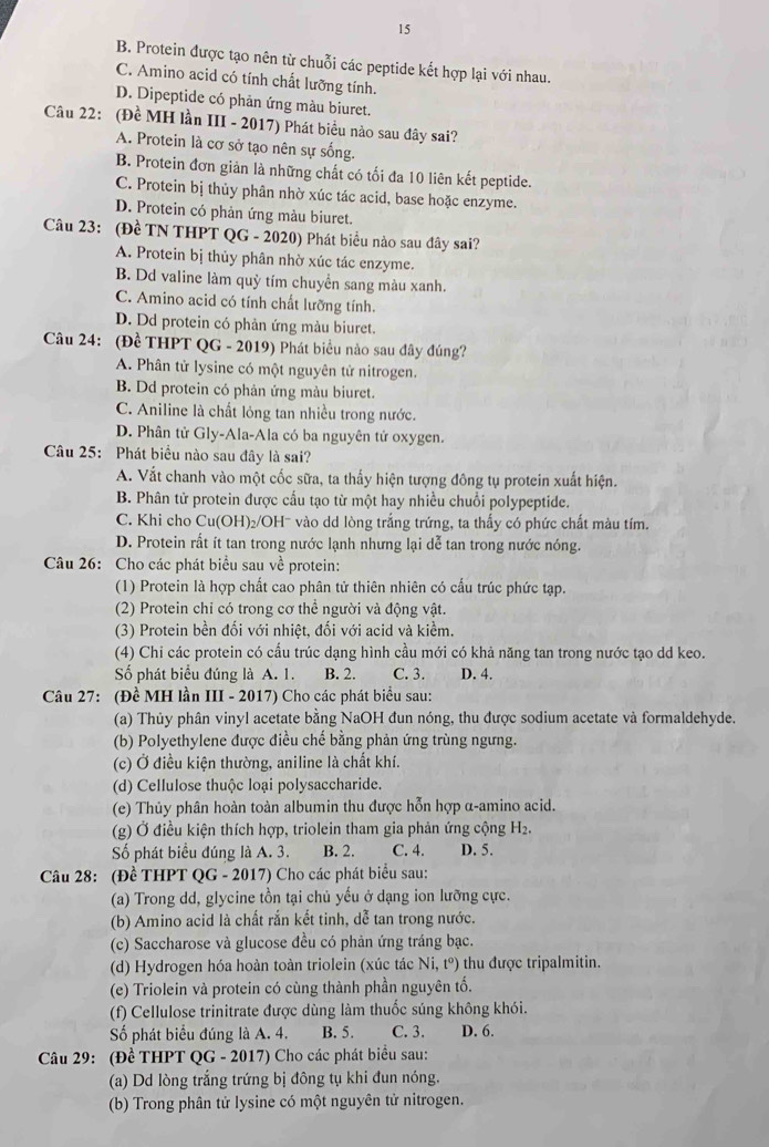 15
B. Protein được tạo nên từ chuỗi các peptide kết hợp lại với nhau.
C. Amino acid có tính chất lưỡng tính.
D. Dipeptide có phản ứng màu biuret.
Câu 22: (Đề MH lần III - 2017) Phát biểu nảo sau đây sai?
A. Protein là cơ sở tạo nên sự sống.
B. Protein đơn giản là những chất có tối đa 10 liên kết peptide.
C. Protein bị thủy phân nhờ xúc tác acid, base hoặc enzyme.
D. Protein có phản ứng màu biuret.
Câu 23: (Đề TN THPT QG - 2020) Phát biểu nào sau đây sai?
A. Protein bị thủy phân nhờ xúc tác enzyme.
B. Dd valine làm quỷ tím chuyển sang màu xanh.
C. Amino acid có tính chất lưỡng tính.
D. Dd protein có phản ứng màu biuret.
Câu 24: (Đề THPT QG - 2019) Phát biểu nào sau đây đúng?
A. Phân tử lysine có một nguyên tử nitrogen.
B. Dd protein có phản ứng màu biuret.
C. Aniline là chất lỏng tan nhiều trong nước.
D. Phân tử Gly-Ala-Ala có ba nguyên tử oxygen.
Câu 25: Phát biểu nào sau đây là sai?
A. Vắt chanh vào một cốc sữa, ta thấy hiện tượng đông tụ protein xuất hiện.
B. Phân tử protein được cấu tạo từ một hay nhiều chuỗi polypeptide.
C. Khi cho Cu(OH)₂/OH- vào dd lòng trắng trứng, ta thấy có phức chất màu tím.
D. Protein rất ít tan trong nước lạnh nhưng lại dễ tan trong nước nóng.
Câu 26: Cho các phát biểu sau về protein:
(1) Protein là hợp chất cao phân tử thiên nhiên có cấu trúc phức tạp.
(2) Protein chỉ có trong cơ thể người và động vật.
(3) Protein bền đối với nhiệt, đối với acid và kiềm.
(4) Chi các protein có cầu trúc dạng hình cầu mới có khả năng tan trong nước tạo dd keo.
Số phát biểu đúng là A. 1. B. 2. C. 3. D. 4.
Câu 27: (Đề MH lần III - 2017) Cho các phát biểu sau:
(a) Thủy phân vinyl acetate bằng NaOH đun nóng, thu được sodium acetate và formaldehyde.
(b) Polyethylene được điều chế bằng phản ứng trùng ngưng.
(c) Ở điều kiện thường, aniline là chất khí.
(d) Cellulose thuộc loại polysaccharide.
(e) Thủy phân hoàn toàn albumin thu được hỗn hợp α-amino acid.
(g) Ở điều kiện thích hợp, triolein tham gia phản ứng cộng H₂.
Số phát biểu đúng là A. 3. B. 2. C. 4. D. 5.
Câu 28: (Đề THPT QG - 2017) Cho các phát biểu sau:
(a) Trong dd, glycine tồn tại chủ yếu ở dạng ion lưỡng cực.
(b) Amino acid là chất rắn kết tinh, dễ tan trong nước.
(c) Saccharose và glucose đều có phản ứng tráng bạc.
(d) Hydrogen hóa hoàn toàn triolein (xúc tác Ni, t°) thu được tripalmitin.
(e) Triolein và protein có cùng thành phần nguyên tổ.
(f) Cellulose trinitrate được dùng làm thuốc súng không khói.
Số phát biểu đúng là A. 4. B. 5. C. 3. D. 6.
Câu 29: (Đề THPT QG - 2017) Cho các phát biểu sau:
(a) Dd lòng trắng trứng bị đông tụ khi đun nóng.
(b) Trong phân tử lysine có một nguyên tử nitrogen.