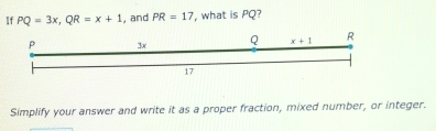 If PQ=3x,QR=x+1 , and PR=17 , what is PQ?
Simplify your answer and write it as a proper fraction, mixed number, or integer.