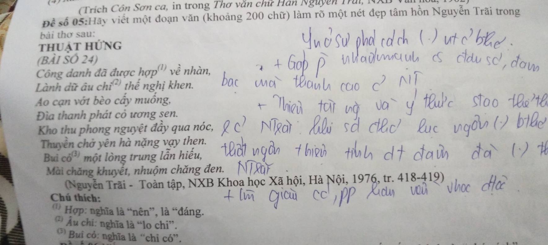 → 
(Trích Côn Sơn ca, in trong Thơ văn chữ Hán Nguyên Trui , N 
Để số 05:Hãy viết một đoạn văn (khoảng 200 chữ) làm rõ một nét đẹp tâm hồn Nguyễn Trãi trong 
bài thơ sau: 
thuật hứng 
(BÀI SÓ 24) 
Công danh đã được hợp'' về nhàn, 
Lành dữ âu chỉ thế nghị khen. 
Ao cạn vớt bèo cấy muống, 
Đìa thanh phát cỏ ương sen. 
Kho thu phong nguyệt đầy qua nóc, 
Thuyên chở yên hà nặng vạy then. 
Bui có³ một lòng trung lẫn hiếu, 
Mài chăng khuyết, nhuộm chăng đen. 
Nguyễn Trãi - Toàn tập, NXB Khoa học Xã hội, Hà Nội, 1976, tr. 418-419) 
Chú thích: 
* Hợp: nghĩa là “nên”, là “đáng. 
* Âu chi: nghĩa là “lo chi”. 
* Bui có: nghĩa là “chỉ có”.