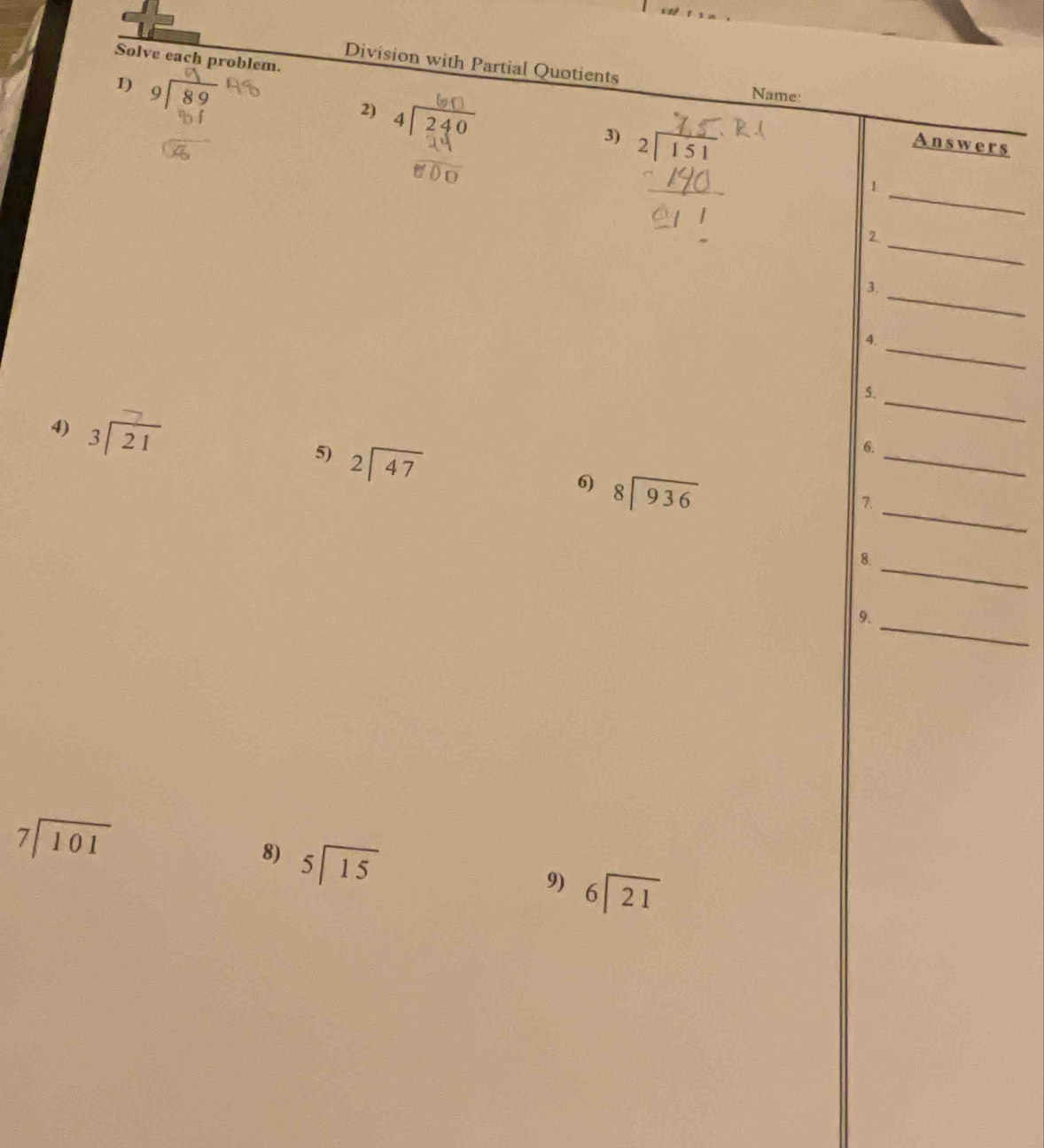 Solve each problem. 
Division with Partial Quotients 
1) 
Name: 
2) 
3) 
Answers 
_ 
1 
_2 
3. 
_ 
_ 
4. 
5. 
4) beginarrayr 3encloselongdiv 21endarray
_ 
5) beginarrayr 2encloselongdiv 47endarray
_ 
6. 
_ 
6) beginarrayr 8encloselongdiv 936endarray
B. 
8. 
_ 
_ 
9.
beginarrayr 7encloselongdiv 101endarray
8) beginarrayr 5encloselongdiv 15endarray
9) beginarrayr 6encloselongdiv 21endarray