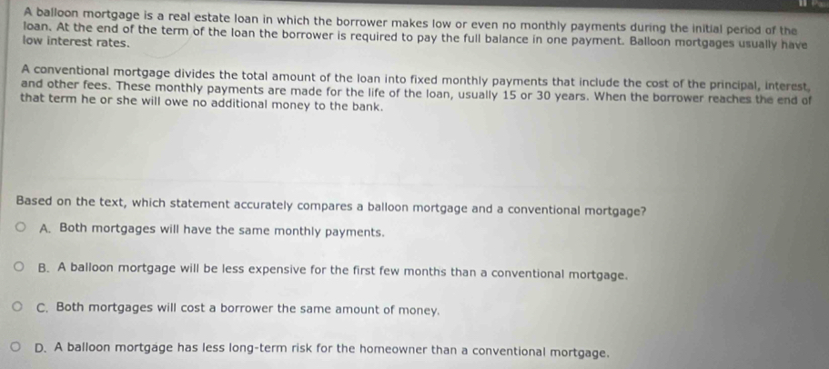 A balloon mortgage is a real estate loan in which the borrower makes low or even no monthly payments during the initial period of the
loan. At the end of the term of the loan the borrower is required to pay the full balance in one payment. Balloon mortgages usually have
low interest rates.
A conventional mortgage divides the total amount of the loan into fixed monthly payments that include the cost of the principal, interest,
and other fees. These monthly payments are made for the life of the loan, usually 15 or 30 years. When the borrower reaches the end of
that term he or she will owe no additional money to the bank.
Based on the text, which statement accurately compares a balloon mortgage and a conventional mortgage?
A. Both mortgages will have the same monthly payments.
B. A balloon mortgage will be less expensive for the first few months than a conventional mortgage.
C. Both mortgages will cost a borrower the same amount of money.
D. A balloon mortgage has less long-term risk for the homeowner than a conventional mortgage.