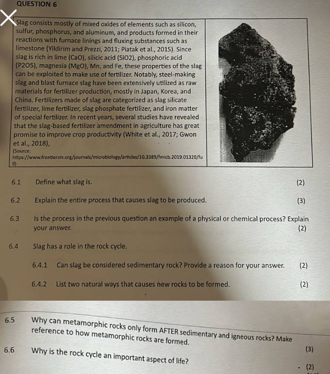 Slag consists mostly of mixed oxides of elements such as silicon, 
sulfur, phosphorus, and aluminum, and products formed in their 
reactions with furnace linings and fluxing substances such as 
limestone (Yildirim and Prezzi, 2011; Piatak et al., 2015). Since 
slag is rich in lime (CaO), silicic acid (SiO2), phosphoric acid 
(P2O5), magnesia (MgO), Mn, and Fe, these properties of the slag 
can be exploited to make use of fertilizer. Notably, steel-making 
slag and blast furnace slag have been extensively utilized as raw 
materials for fertilizer production, mostly in Japan, Korea, and 
China. Fertilizers made of slag are categorized as slag silicate 
fertilizer, lime fertilizer, slag phosphate fertilizer, and iron matter 
of special fertilizer. In recent years, several studies have revealed 
that the slag-based fertilizer amendment in agriculture has great 
promise to improve crop productivity (White et al., 2017; Gwon 
et al., 2018), 
(Source: 
https://www.frontiersin.org/journals/microbiology/articles/10.3389/fmicb.2019.01320/fu 
6.1 Define what slag is. 
(2) 
6.2 Explain the entire process that causes slag to be produced. 
(3) 
6.3 Is the process in the previous question an example of a physical or chemical process? Explain 
your answer. (2) 
6.4 Slag has a role in the rock cycle. 
6.4.1 Can slag be considered sedimentary rock? Provide a reason for your answer. I (2) 
6.4.2 List two natural ways that causes new rocks to be formed. (2) 
6.5 Why can metamorphic rocks only form AFTER sedimentary and igneous rocks? Make 
reference to how metamorphic rocks are formed. (3) 
6.6 Why is the rock cycle an important aspect of life? (2)