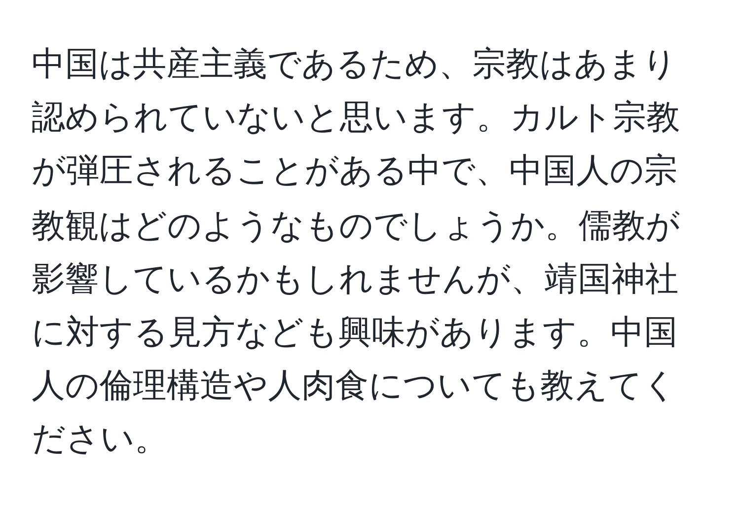 中国は共産主義であるため、宗教はあまり認められていないと思います。カルト宗教が弾圧されることがある中で、中国人の宗教観はどのようなものでしょうか。儒教が影響しているかもしれませんが、靖国神社に対する見方なども興味があります。中国人の倫理構造や人肉食についても教えてください。