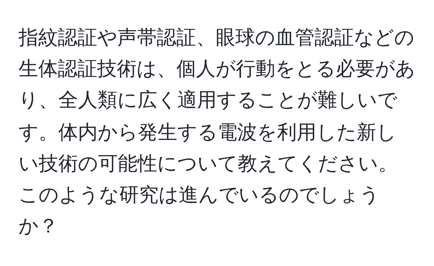 指紋認証や声帯認証、眼球の血管認証などの生体認証技術は、個人が行動をとる必要があり、全人類に広く適用することが難しいです。体内から発生する電波を利用した新しい技術の可能性について教えてください。このような研究は進んでいるのでしょうか？