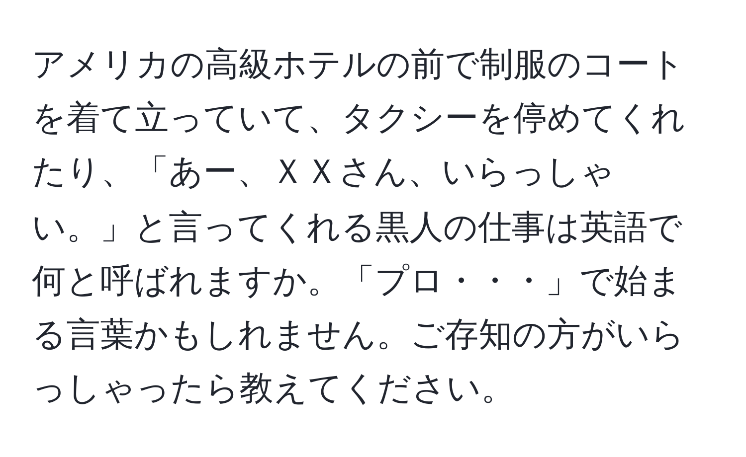 アメリカの高級ホテルの前で制服のコートを着て立っていて、タクシーを停めてくれたり、「あー、ＸＸさん、いらっしゃい。」と言ってくれる黒人の仕事は英語で何と呼ばれますか。「プロ・・・」で始まる言葉かもしれません。ご存知の方がいらっしゃったら教えてください。