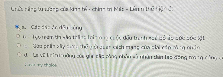 Chức năng tư tưởng của kinh tế - chính trị Mác - Lênin thể hiện ở:
a. Các đáp án đều đúng
b. Tạo niềm tin vào thắng lợi trong cuộc đấu tranh xoá bỏ áp bức bóc lột
c. Góp phần xây dựng thế giới quan cách mạng của giai cấp công nhân
d. Là vũ khí tư tưởng của giai cấp công nhân và nhân dân lao động trong công c
Clear my choice