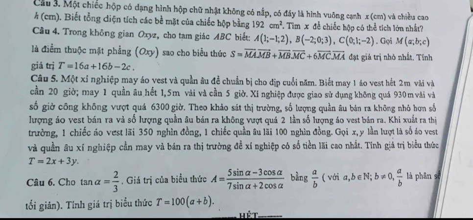 Cầu 3. Một chiếc hộp có dạng hình hộp chữ nhật không có nấp, có đáy là hình vuông cạnh x (cm) và chiều cao
h (cm). Biết tổng điện tích các bề mặt của chiếc hộp bằng 192cm^2. Tìm x đề chiếc hộp có thể tích lớn nhất?
Cầu 4. Trong không gian Oxyz, cho tam giác ABC biết: A(1;-1;2),B(-2;0;3),C(0;1;-2). Gọi M(a;b;c)
là điểm thuộc mặt phẳng (Oxy) sao cho biểu thức S=overline MA.vector MB+overline MB.overline MC+6overline MC.overline MA đạt giả trị nhỏ nhất. Tính
giá trị T=16a+16b-2c.
Câu 5. Một xỉ nghiệp may áo vest và quần âu đề chuẩn bị cho địp cuối năm. Biết may 1 áo vest hết 2m vài và
cần 20 giờ; may 1 quần âu hết 1,5m vài và cần 5 giờ. Xí nghiệp được giao sử dụng không quá 930m vài và
số giờ công không vượt quá 6300 giờ. Theo khảo sát thị trường, số lượng quần âu bán ra không nhỏ hơn số
lượng áo vest bán ra và số lượng quần âu bán ra không vượt quá 2 lần số lượng áo vest bán ra. Khi xuất ra thị
trường, 1 chiếc áo vest lãi 350 nghìn đồng, 1 chiếc quần âu lãi 100 nghìn đồng. Gọi x, y lần lượt là số áo vest
và quần âu xí nghiệp cần may và bán ra thị trường đề xí nghiệp có số tiền lãi cao nhất. Tính giá trị biểu thức
T=2x+3y.
Câu 6. Cho tan alpha = 2/3 . Giá trị của biều thức A= (5sin alpha -3cos alpha )/7sin alpha +2cos alpha   bằng  a/b (voia,b∈ N;b!= 0, a/b  là phân số...
tối giản). Tính giá trị biểu thức T=100(a+b).
Hét_