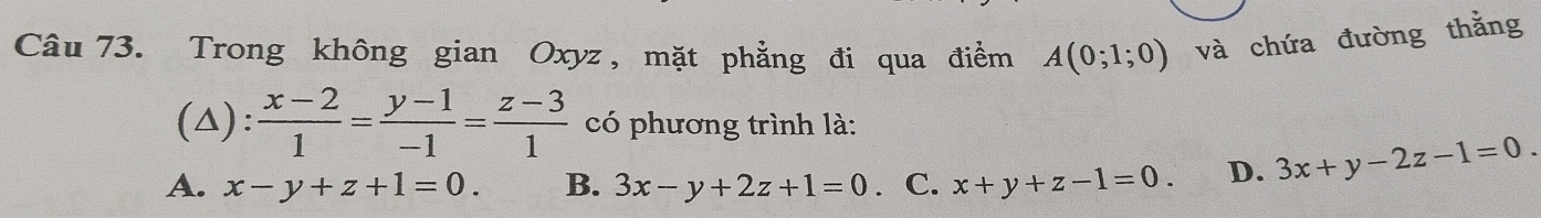 Trong không gian Oxyz, mặt phẳng đi qua điểm A(0;1;0) và chứa đường thằng
(△):  (x-2)/1 = (y-1)/-1 = (z-3)/1  có phương trình là:
A. x-y+z+1=0. B. 3x-y+2z+1=0. C. x+y+z-1=0. D. 3x+y-2z-1=0.