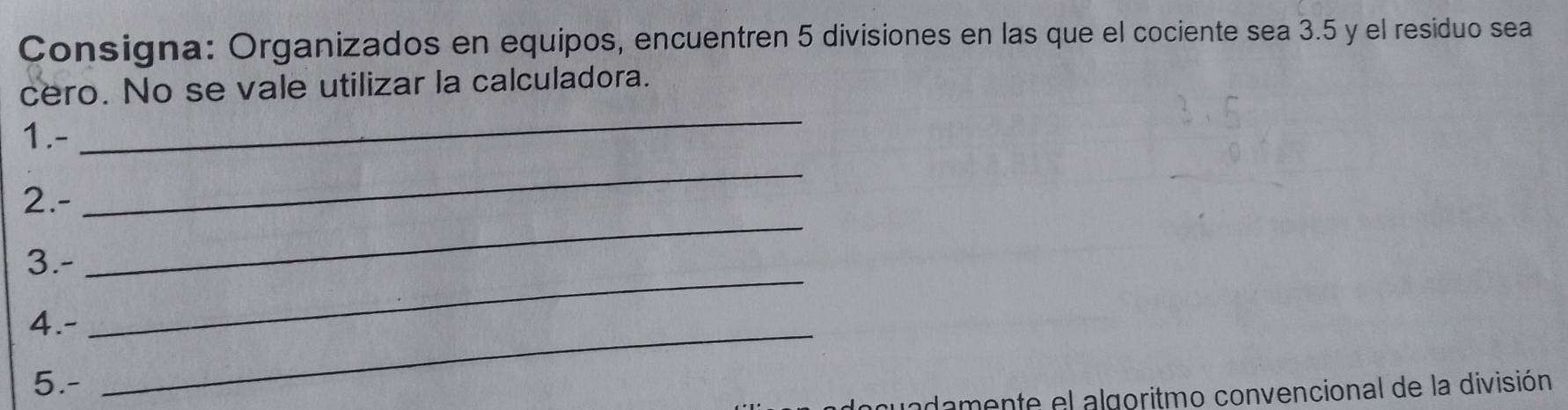 Consigna: Organizados en equipos, encuentren 5 divisiones en las que el cociente sea 3.5 y el residuo sea 
cero. No se vale utilizar la calculadora. 
1.- 
_ 
_ 
2.- 
_ 
_ 
3.- 
4.-_ 
5.- 
adamente el algoritmo convencional de la división