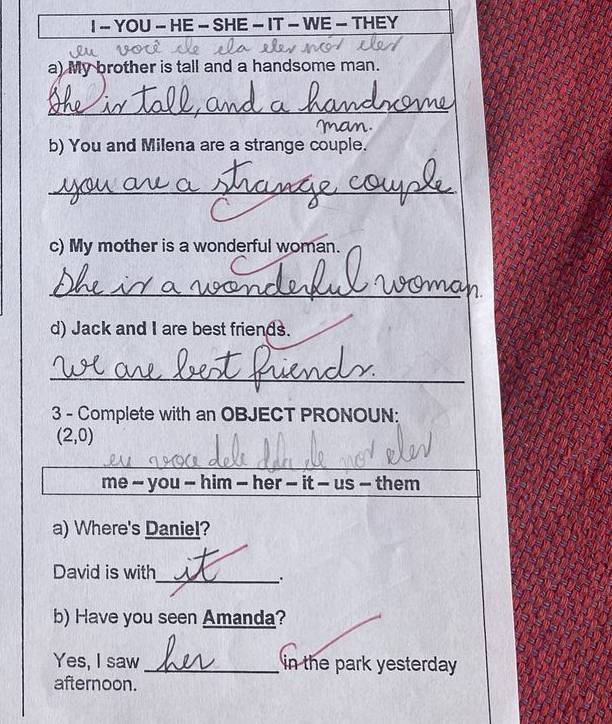 YOU - HE - SHE - IT - WE - THEY 
a) My brother is tall and a handsome man. 
_ 
b) You and Milena are a strange couple. 
_ 
c) My mother is a wonderful woman. 
_ 
d) Jack and I are best friends. 
_ 
3 - Complete with an OBJECT PRONOUN:
(2,0)
_ 
me - you - him - her - it - us - them 
a) Where's Daniel? 
David is with 
_. 
b) Have you seen Amanda? 
Yes, I saw _in the park yesterday 
afternoon.