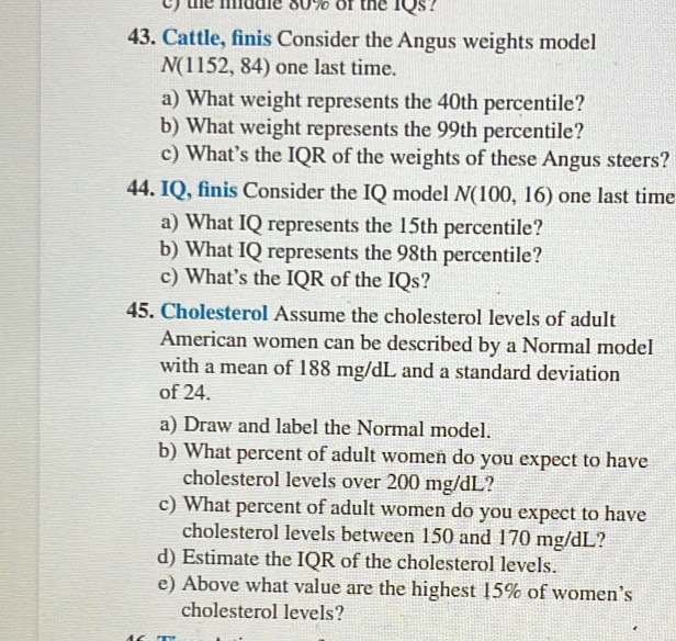 the madle 80% of the 1Qs? 
43. Cattle, finis Consider the Angus weights model
N( : 1152,84) one last time. 
a) What weight represents the 40th percentile? 
b) What weight represents the 99th percentile? 
c) What’s the IQR of the weights of these Angus steers? 
44. IQ, finis Consider the IQ model N(100,16) one last time 
a) What IQ represents the 15th percentile? 
b) What IQ represents the 98th percentile? 
c) What’s the IQR of the IQs? 
45. Cholesterol Assume the cholesterol levels of adult 
American women can be described by a Normal model 
with a mean of 188 mg/dL and a standard deviation 
of 24. 
a) Draw and label the Normal model. 
b) What percent of adult women do you expect to have 
cholesterol levels over 200 mg/dL? 
c) What percent of adult women do you expect to have 
cholesterol levels between 150 and 170 mg/dL? 
d) Estimate the IQR of the cholesterol levels. 
e) Above what value are the highest 15% of women’s 
cholesterol levels?