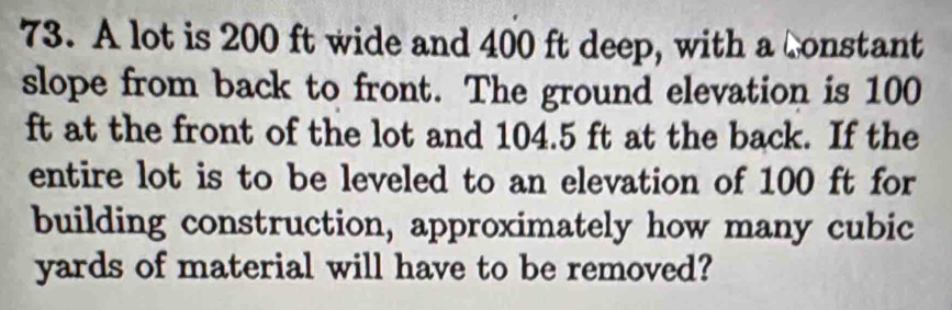 A lot is 200 ft wide and 400 ft deep, with a constant 
slope from back to front. The ground elevation is 100
ft at the front of the lot and 104.5 ft at the back. If the 
entire lot is to be leveled to an elevation of 100 ft for 
building construction, approximately how many cubic
yards of material will have to be removed?