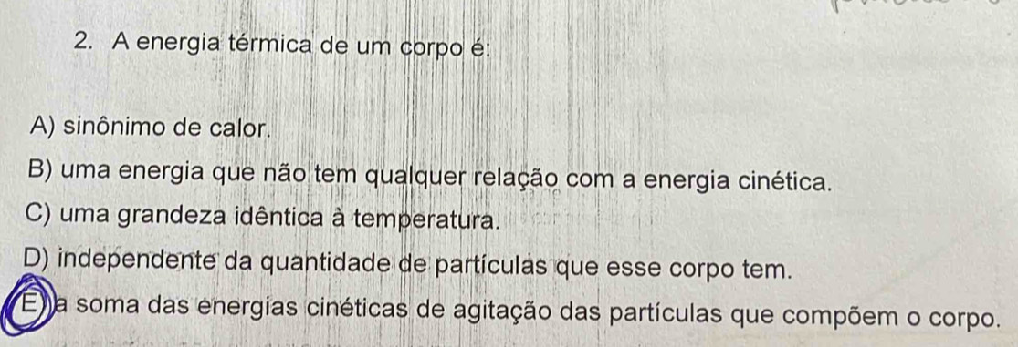 A energia térmica de um corpo é:
A) sinônimo de calor.
B) uma energia que não tem qualquer relação com a energia cinética.
C) uma grandeza idêntica à temperatura.
D) independente da quantidade de partículas que esse corpo tem.
E a soma das energias cinéticas de agitação das partículas que compõem o corpo.