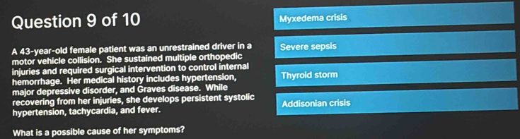 Myxedema crisis
A 43-year-old female patient was an unrestrained driver in a Severe sepsis
motor vehicle collision. She sustained multiple orthopedic
injuries and required surgical intervention to control internal
hemorrhage. Her medical history includes hypertension, Thyroid storm
major depressive disorder, and Graves disease. While
recovering from her injuries, she develops persistent systolic
hypertension, tachycardia, and fever. Addisonian crisis
What is a possible cause of her symptoms?