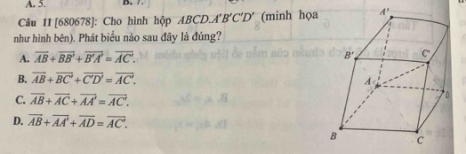 A. 5. B. /
Câu 11 [680678]: Cho hình hộp ABCD. A'B'C'D' (minh họa
như hình bên). Phát biểu nào sau đây là đúng?
A. overline AB+overline BB'+overline B'A'=overline AC'.
B. overline AB+overline BC'+overline C'D'=overline AC'.
C. overline AB+overline AC+overline AA'=overline AC'.
D. overline AB+overline AA'+overline AD=overline AC'.